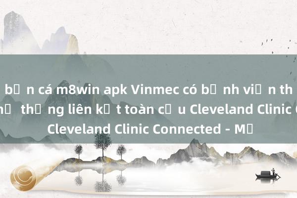 bắn cá m8win apk Vinmec có bệnh viện thứ 2 gia nhập hệ thống liên kết toàn cầu Cleveland Clinic Connected - Mỹ